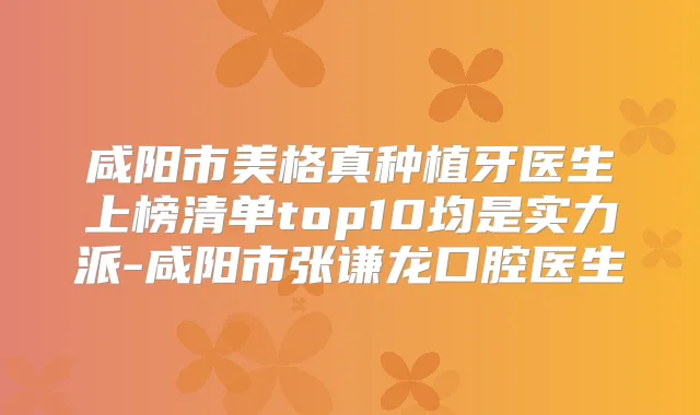 咸阳市美格真种植牙医生上榜清单top10均是实力派-咸阳市张谦龙口腔医生