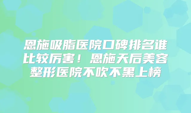 恩施吸脂医院口碑排名谁比较厉害！恩施天后美容整形医院不吹不黑上榜
