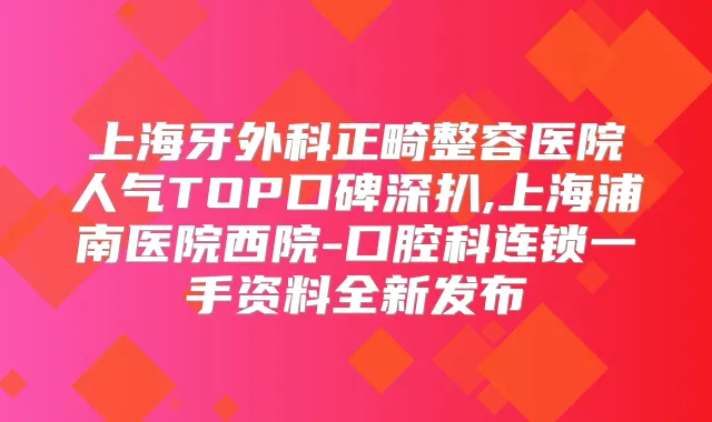上海牙外科正畸整容医院人气TOP口碑深扒,上海浦南医院西院-口腔科连锁一手资料全新发布
