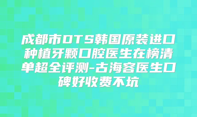 成都市DTS韩国原装进口种植牙颗口腔医生在榜清单超全评测-古海容医生口碑好收费不坑