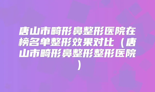 唐山市畸形鼻整形医院在榜名单整形效果对比(唐山市畸形鼻整形整形医院)