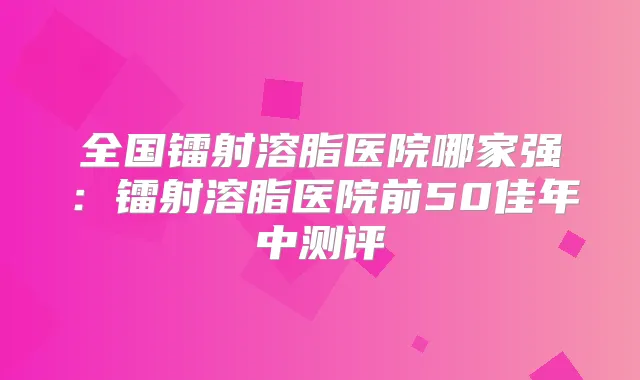 全国镭射溶脂医院哪家强：镭射溶脂医院前50佳年中测评