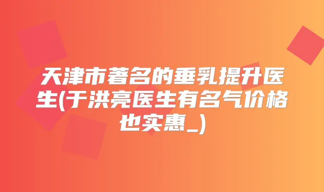 天津市著名的垂乳提升医生(于洪亮医生有名气价格也实惠_)