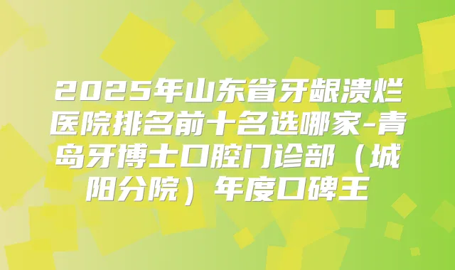 2025年山东省牙龈溃烂医院排名前十名选哪家-青岛牙博士口腔门诊部（城阳分院）年度口碑王