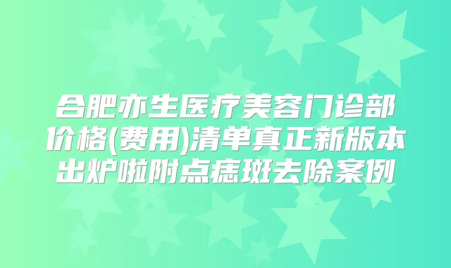 合肥亦生医疗美容门诊部价格(费用)清单真正新版本出炉啦附点痣斑去除案例