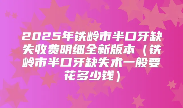 2025年铁岭市半口牙缺失收费明细全新版本(铁岭市半口牙缺失术一般要花多少钱)