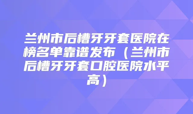 兰州市后槽牙牙套医院在榜名单靠谱发布(兰州市后槽牙牙套口腔医院水平高)