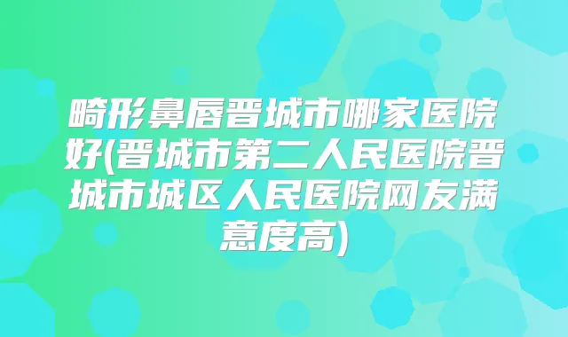 畸形鼻唇晋城市哪家医院好(晋城市第二人民医院晋城市城区人民医院网友满意度高)