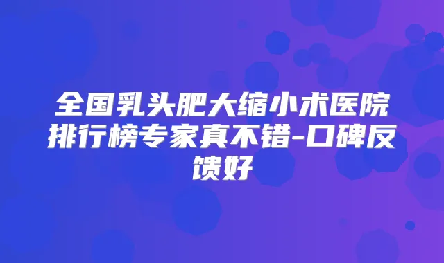 全国乳头肥大缩小术医院排行榜专家真不错-口碑反馈好