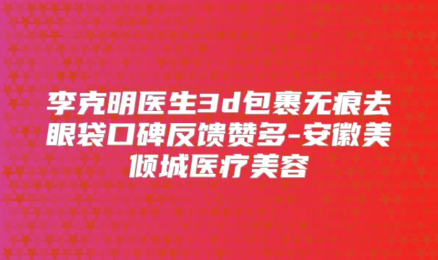 李克明医生3d包裹无痕去眼袋口碑反馈赞多-安徽美倾城医疗美容