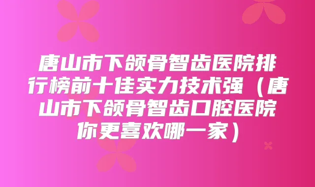 唐山市下颌骨智齿医院排行榜前十佳实力技术强（唐山市下颌骨智齿口腔医院你更喜欢哪一家）