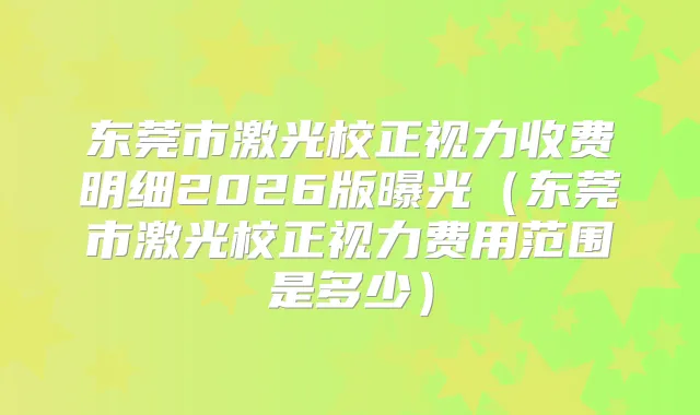 东莞市激光校正视力收费明细2026版曝光（东莞市激光校正视力费用范围是多少）