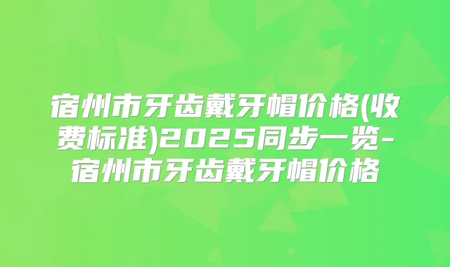 宿州市牙齿戴牙帽价格(收费标准)2025同步一览-宿州市牙齿戴牙帽价格