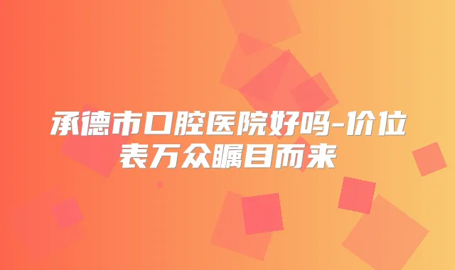承德市口腔医院好吗-价位表万众瞩目而来