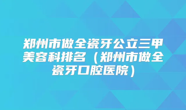 郑州市做全瓷牙公立三甲美容科排名（郑州市做全瓷牙口腔医院）