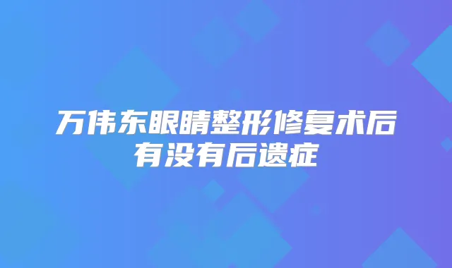 万伟东眼睛整形修复术后有没有后遗症