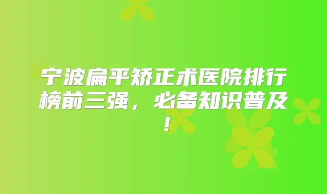 宁波扁平矫正术医院排行榜前三强，必备知识普及！