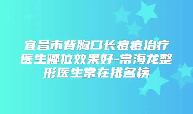 宜昌市背胸口长痘痘医生哪位效果好-常海龙整形医生常在排名榜