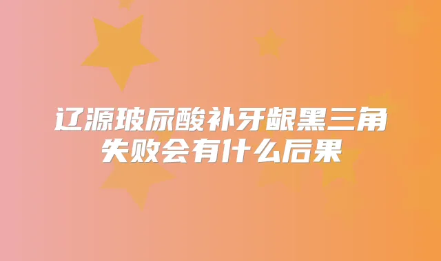 辽源玻尿酸补牙龈黑三角失败会有什么后果