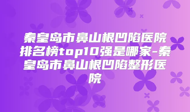 秦皇岛市鼻山根凹陷医院排名榜top10强是哪家-秦皇岛市鼻山根凹陷整形医院