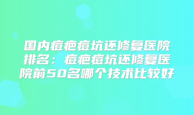 国内痘疤痘坑还修复医院排名：痘疤痘坑还修复医院前50名哪个技术比较好