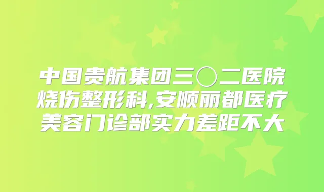 中国贵航集团三〇二医院烧伤整形科,安顺丽都医疗美容门诊部实力差距不大