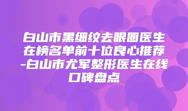 白山市黑细纹去眼圈医生在榜名单前十位良心推荐-白山市尤军整形医生在线口碑盘点