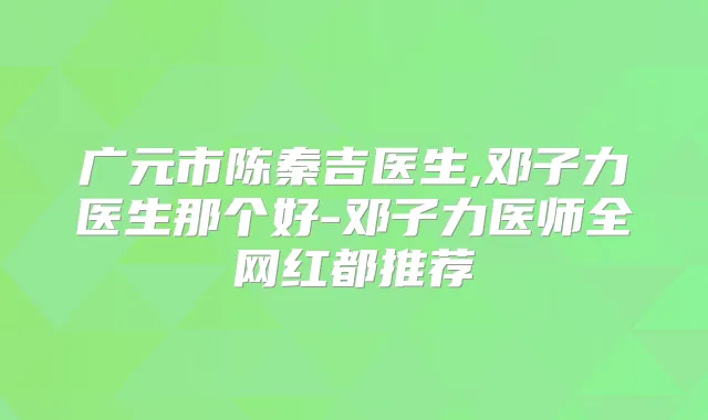 广元市陈秦吉医生,邓子力医生那个好-邓子力医师全网红都推荐