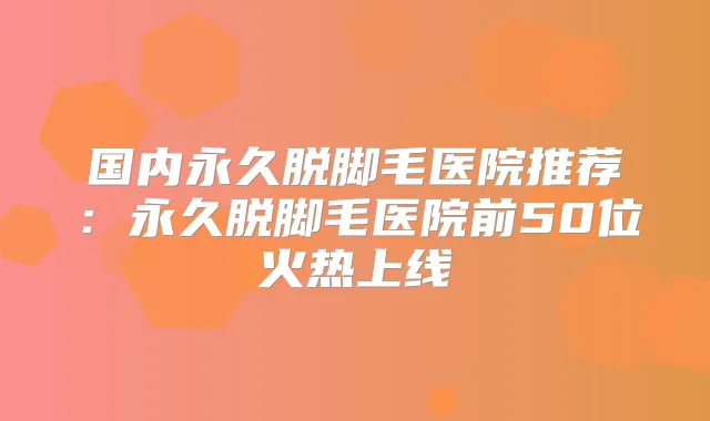 国内永久脱脚毛医院推荐：永久脱脚毛医院前50位火热上线