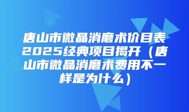 唐山市微晶消磨术价目表2025经典项目揭开（唐山市微晶消磨术费用不一样是为什么）
