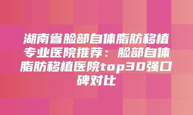 湖南省脸部自体脂肪移植专业医院推荐：脸部自体脂肪移植医院top30强口碑对比