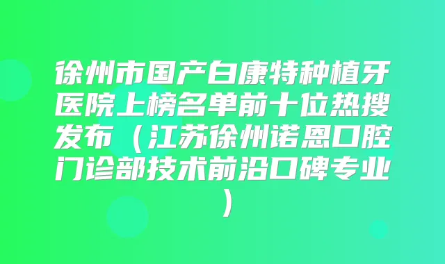 徐州市国产白康特种植牙医院上榜名单前十位热搜发布（江苏徐州诺恩口腔门诊部技术前沿口碑专业）