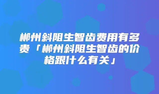 郴州斜阻生智齿费用有多贵「郴州斜阻生智齿的价格跟什么有关」