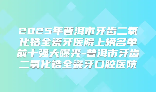 2025年普洱市牙齿二氧化锆全瓷牙医院上榜名单前十强大曝光-普洱市牙齿二氧化锆全瓷牙口腔医院