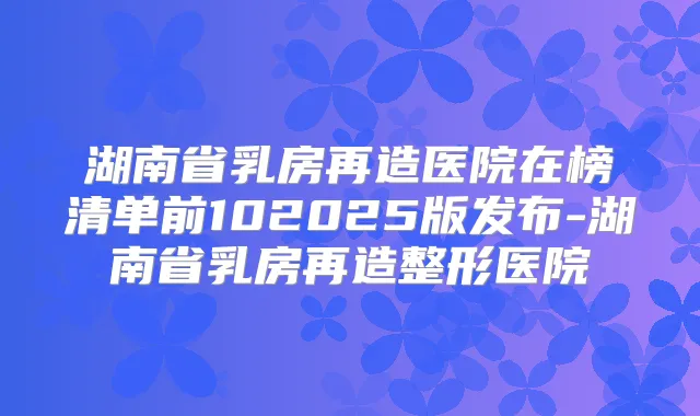 湖南省乳房再造医院在榜清单前102025版发布-湖南省乳房再造整形医院