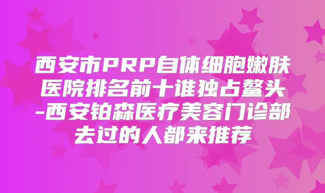 西安市PRP自体细胞嫩肤医院排名前十谁独占鳌头-西安铂森医疗美容门诊部去过的人都来推荐
