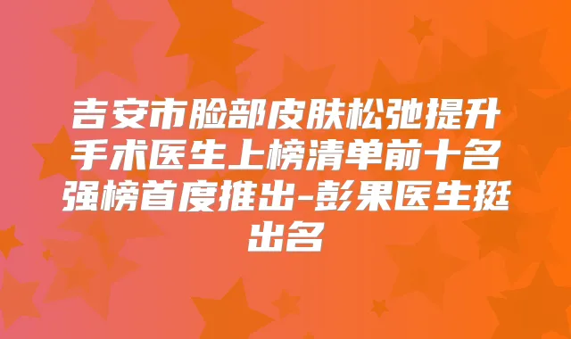 吉安市脸部皮肤松弛提升手术医生上榜清单前十名强榜首度推出-彭果医生挺出名