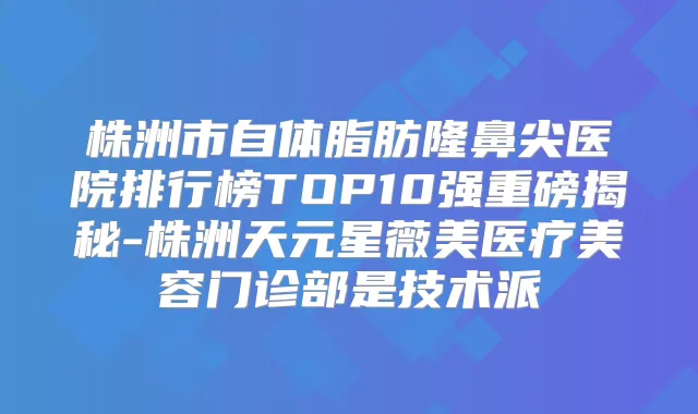 株洲市自体脂肪隆鼻尖医院排行榜TOP10强重磅揭秘-株洲天元星薇美医疗美容门诊部是技术派