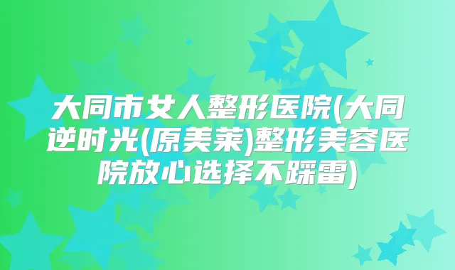 大同市女人整形医院(大同逆时光(原美莱)整形美容医院放心选择不踩雷)
