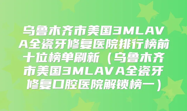 乌鲁木齐市美国3MLAVA全瓷牙修复医院排行榜前十位榜单刷新(乌鲁木齐市美国3MLAVA全瓷牙修复口腔医院解锁榜一)