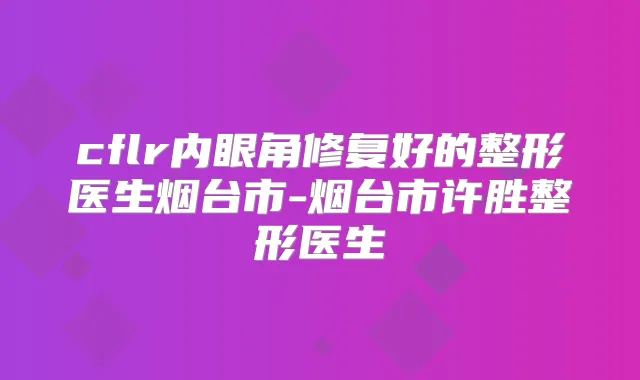 cflr内眼角修复好的整形医生烟台市-烟台市许胜整形医生