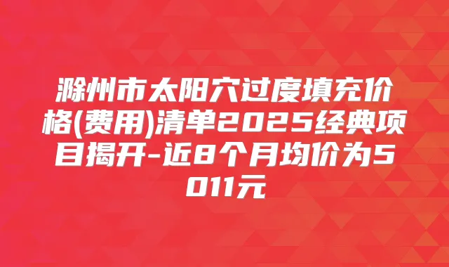 滁州市太阳穴过度填充价格(费用)清单2025经典项目揭开-近8个月均价为5011元
