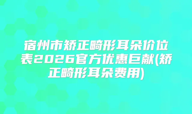 宿州市矫正畸形耳朵价位表2026官方优惠巨献(矫正畸形耳朵费用)