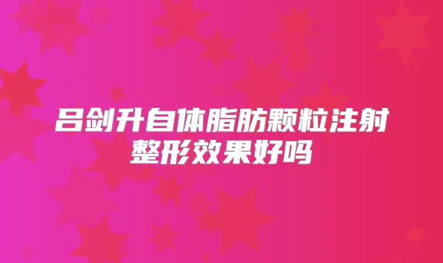 吕剑升自体脂肪颗粒注射整形效果好吗