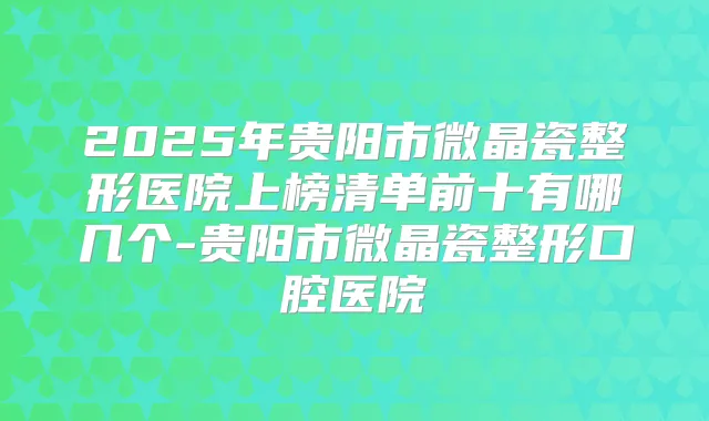 2025年贵阳市微晶瓷整形医院上榜清单前十有哪几个-贵阳市微晶瓷整形口腔医院