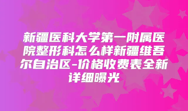 新疆医科大学第一附属医院整形科怎么样新疆维吾尔自治区-价格收费表全新详细曝光