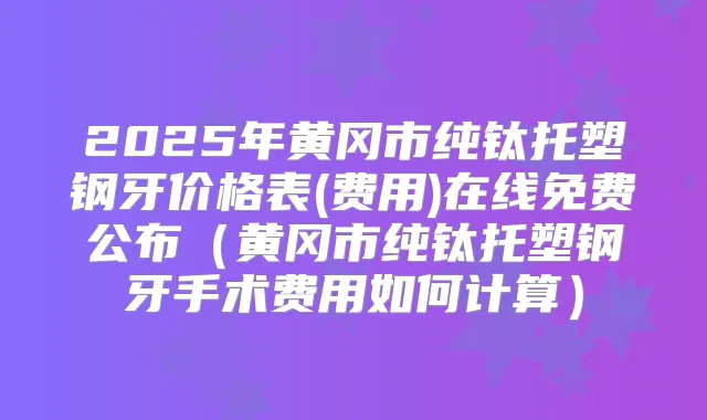 2025年黄冈市纯钛托塑钢牙价格表(费用)在线免费公布（黄冈市纯钛托塑钢牙手术费用如何计算）