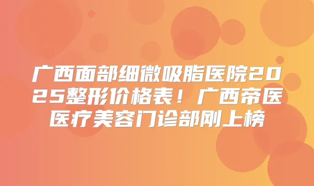 广西面部细微吸脂医院2025整形价格表！广西帝医医疗美容门诊部刚上榜