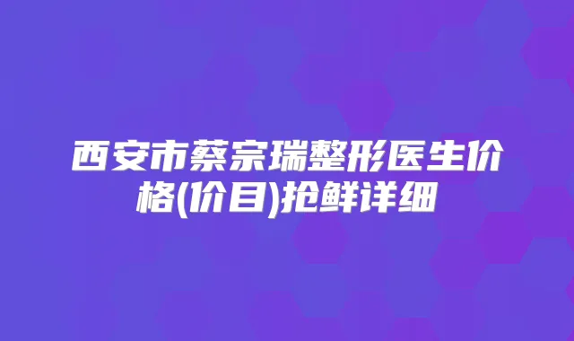 西安市蔡宗瑞整形医生价格(价目)抢鲜详细