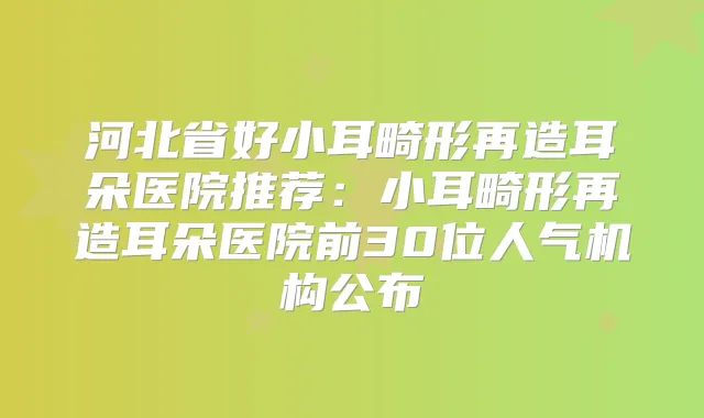 河北省好小耳畸形再造耳朵医院推荐：小耳畸形再造耳朵医院前30位人气机构公布